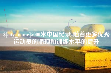遵义5000米中国纪录-随着更多优秀运动员的涌现和训练水平的提升