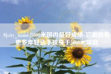 遵义5000米国内最好成绩-它激励着更多年轻选手投身于5000米项目