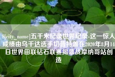 遵义五千米纪录世界纪录-这一惊人成绩由乌干达选手切普特盖在2020年8月14日世界田联钻石联赛揭幕战摩纳哥站创造