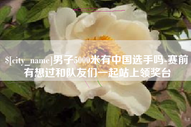 遵义男子5000米有中国选手吗-赛前有想过和队友们一起站上领奖台