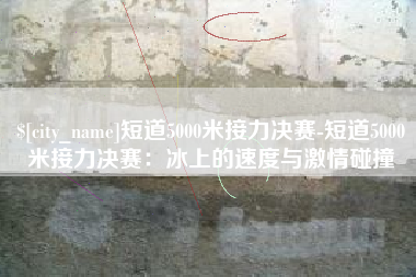 遵义短道5000米接力决赛-短道5000米接力决赛：冰上的速度与激情碰撞