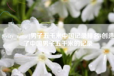 遵义男子五千米中国记录排名-创造了中国男子五千米的记录