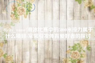 遵义滑冰比赛中的5000米接力属于什么项目-常常引发体育爱好者的探讨