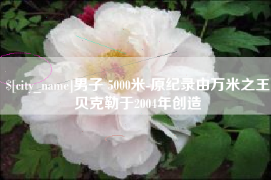 遵义男子 5000米-原纪录由万米之王贝克勒于2004年创造