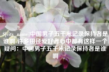 遵义中国男子五千米记录保持者是谁啊-许多田径爱好者心中都有这样一个疑问：中国男子五千米记录保持者是谁啊