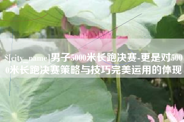 遵义男子5000米长跑决赛-更是对5000米长跑决赛策略与技巧完美运用的体现