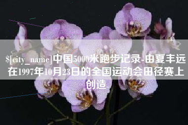 遵义中国5000米跑步记录-由夏丰远在1997年10月23日的全国运动会田径赛上创造