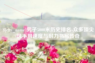 遵义男子5000米历史排名-众多顶尖选手用速度与耐力书写传奇