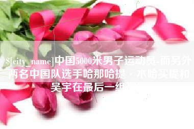 遵义中国5000米男子运动员-而另外两名中国队选手哈那哈提·木哈买提和吴宇在最后一组出场