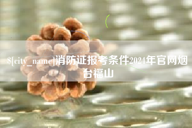 遵义消防证报考条件2024年官网烟台福山