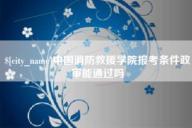 遵义中国消防救援学院报考条件政审能通过吗